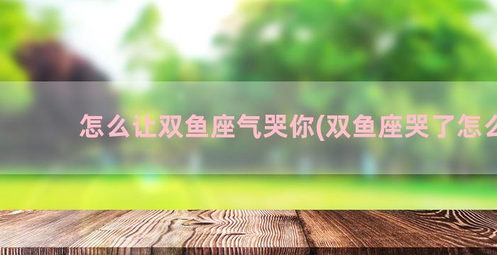 怎么让双鱼座气哭你(双鱼座哭了怎么哄)