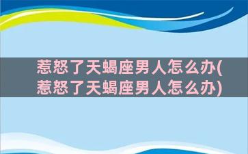 惹怒了天蝎座男人怎么办(惹怒了天蝎座男人怎么办)