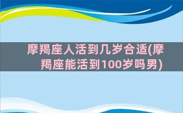 摩羯座人活到几岁合适(摩羯座能活到100岁吗男)