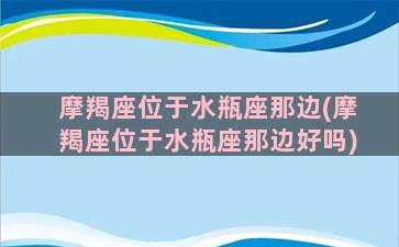 摩羯座位于水瓶座那边(摩羯座位于水瓶座那边好吗)