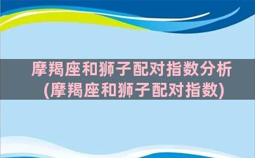 摩羯座和狮子配对指数分析(摩羯座和狮子配对指数)