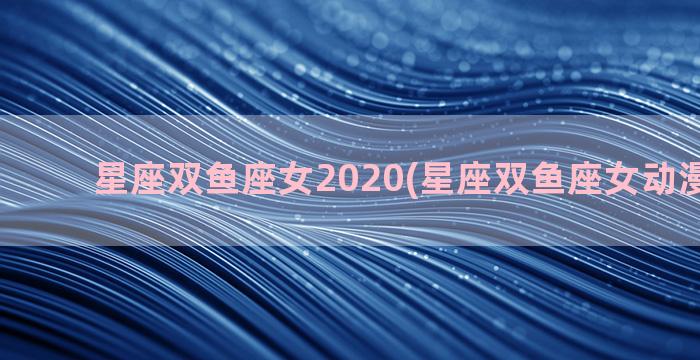 星座双鱼座女2020(星座双鱼座女动漫怎么画)