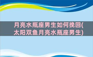 月亮水瓶座男生如何挽回(太阳双鱼月亮水瓶座男生)