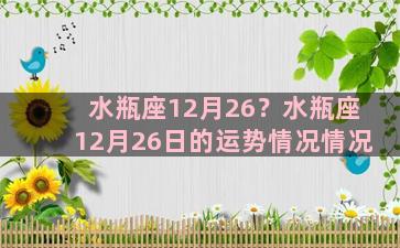 水瓶座12月26？水瓶座12月26日的运势情况情况