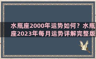 水瓶座2000年运势如何？水瓶座2023年每月运势详解完整版