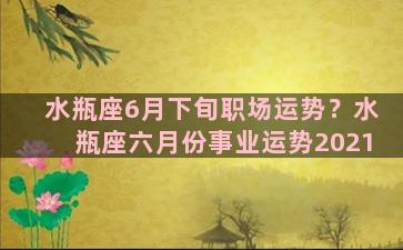 水瓶座6月下旬职场运势？水瓶座六月份事业运势2021