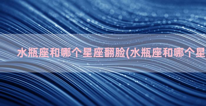 水瓶座和哪个星座翻脸(水瓶座和哪个星座玩的好)