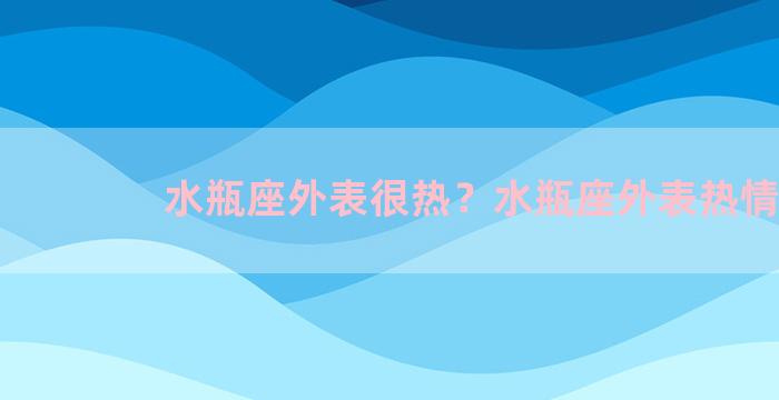 水瓶座外表很热？水瓶座外表热情