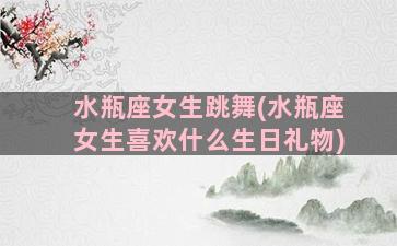 水瓶座女生跳舞(水瓶座女生喜欢什么生日礼物)