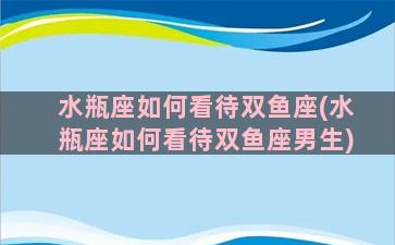 水瓶座如何看待双鱼座(水瓶座如何看待双鱼座男生)