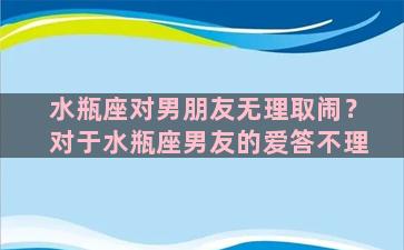 水瓶座对男朋友无理取闹？对于水瓶座男友的爱答不理