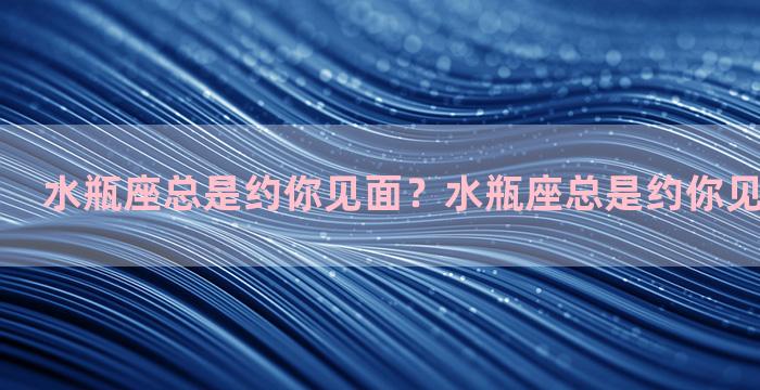 水瓶座总是约你见面？水瓶座总是约你见面代表什么