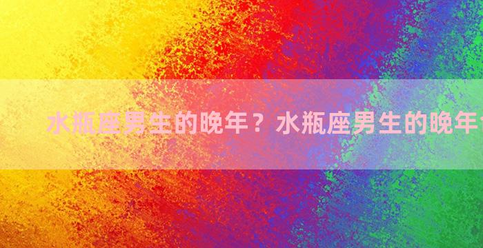 水瓶座男生的晚年？水瓶座男生的晚年命运如何