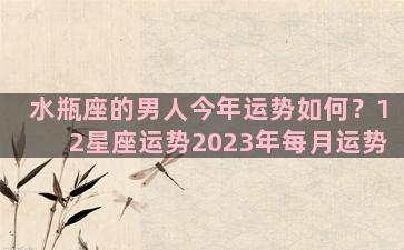 水瓶座的男人今年运势如何？12星座运势2023年每月运势