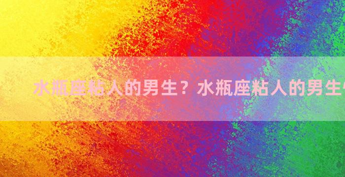 水瓶座粘人的男生？水瓶座粘人的男生性格特点