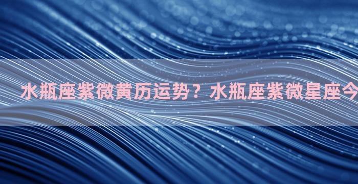 水瓶座紫微黄历运势？水瓶座紫微星座今日运势查询