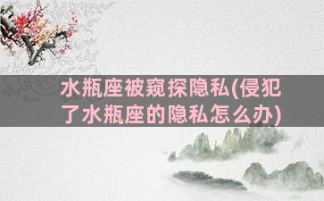 水瓶座被窥探隐私(侵犯了水瓶座的隐私怎么办)