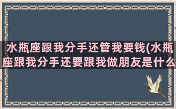 水瓶座跟我分手还管我要钱(水瓶座跟我分手还要跟我做朋友是什么意思)