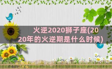 火逆2020狮子座(2020年的火逆期是什么时候)