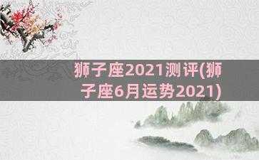 狮子座2021测评(狮子座6月运势2021)