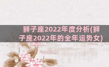 狮子座2022年度分析(狮子座2022年的全年运势女)