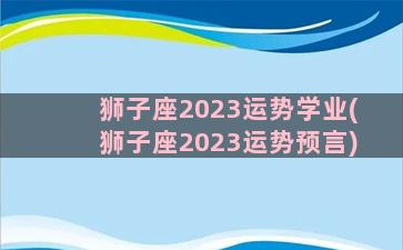 狮子座2023运势学业(狮子座2023运势预言)