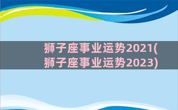 狮子座事业运势2021(狮子座事业运势2023)