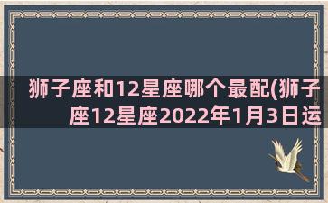 狮子座和12星座哪个最配(狮子座12星座2022年1月3日运势如何)