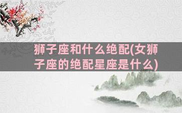 狮子座和什么绝配(女狮子座的绝配星座是什么)