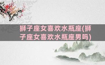 狮子座女喜欢水瓶座(狮子座女喜欢水瓶座男吗)