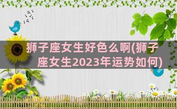 狮子座女生好色么啊(狮子座女生2023年运势如何)