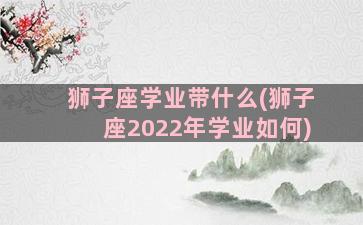 狮子座学业带什么(狮子座2022年学业如何)