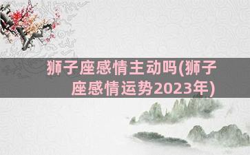 狮子座感情主动吗(狮子座感情运势2023年)