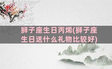 狮子座生日丙烯(狮子座生日送什么礼物比较好)