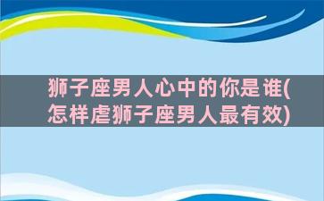 狮子座男人心中的你是谁(怎样虐狮子座男人最有效)