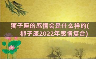 狮子座的感情会是什么样的(狮子座2022年感情复合)