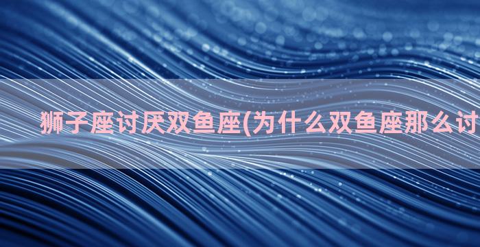 狮子座讨厌双鱼座(为什么双鱼座那么讨厌狮子座)