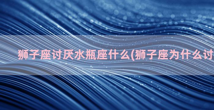 狮子座讨厌水瓶座什么(狮子座为什么讨厌水瓶座)