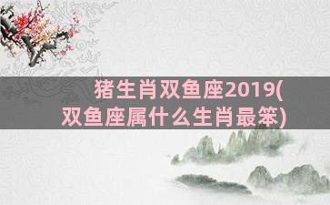 猪生肖双鱼座2019(双鱼座属什么生肖最笨)