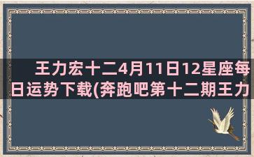 王力宏十二4月11日12星座每日运势下载(奔跑吧第十二期王力宏)