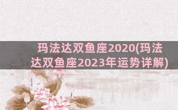 玛法达双鱼座2020(玛法达双鱼座2023年运势详解)