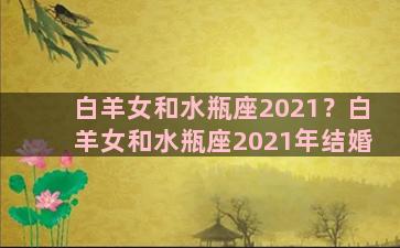 白羊女和水瓶座2021？白羊女和水瓶座2021年结婚