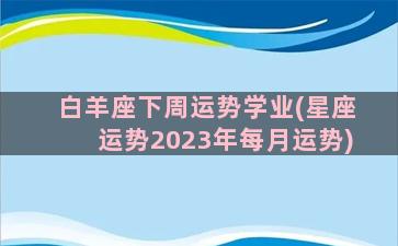 白羊座下周运势学业(星座运势2023年每月运势)