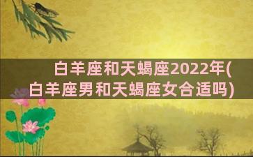 白羊座和天蝎座2022年(白羊座男和天蝎座女合适吗)