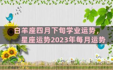 白羊座四月下旬学业运势，星座运势2023年每月运势