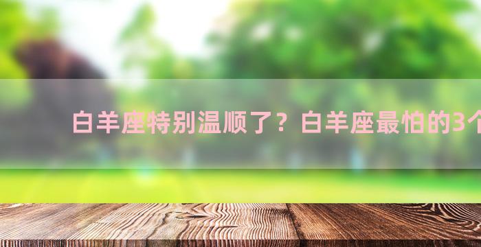 白羊座特别温顺了？白羊座最怕的3个星座