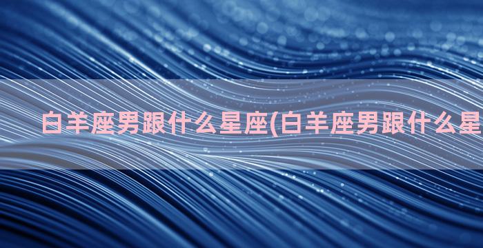 白羊座男跟什么星座(白羊座男跟什么星座玩得好)