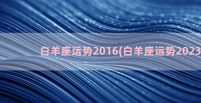 白羊座运势2016(白羊座运势2023年3月)