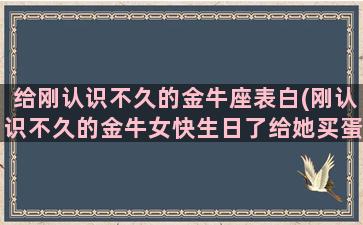 给刚认识不久的金牛座表白(刚认识不久的金牛女快生日了给她买蛋糕好吗)