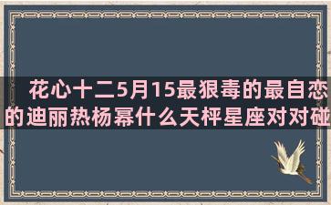 花心十二5月15最狠毒的最自恋的迪丽热杨幂什么天枰星座对对碰(十二星座的花心程度)